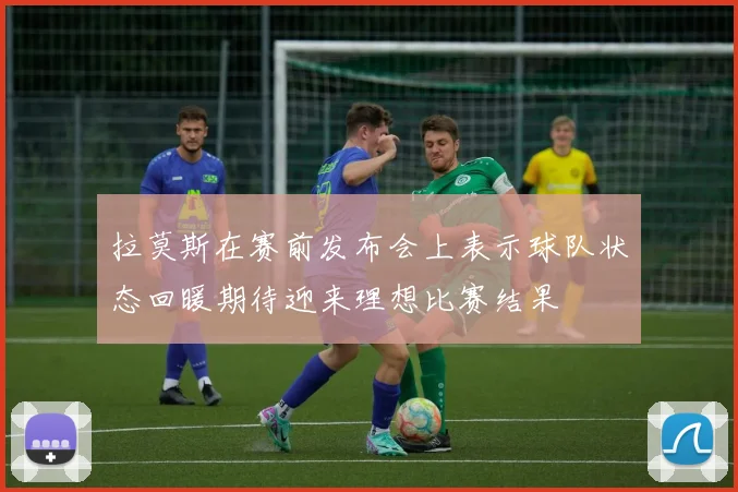 拉莫斯在赛前发布会上表示球队状态回暖期待迎来理想比赛结果