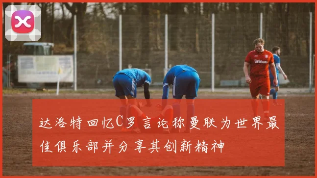 达洛特回忆C罗言论称曼联为世界最佳俱乐部并分享其创新精神
