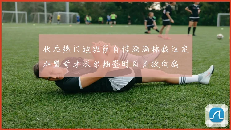 状元热门迪班萨自信满满称我注定加盟奇才沃尔抽签时目光投向我