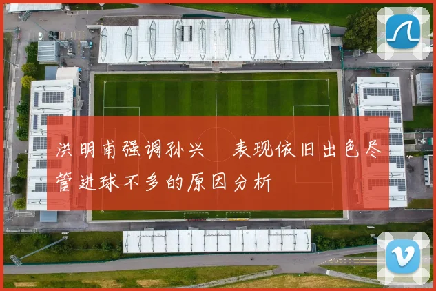洪明甫强调孙兴慜表现依旧出色尽管进球不多的原因分析