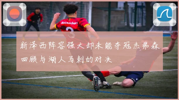 新泽西阵容强大却未能夺冠杰弗森回顾与湖人马刺的对决