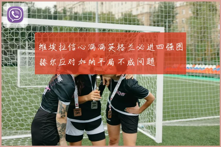 维埃拉信心满满英格兰必进四强图赫尔应对加纳平局不成问题