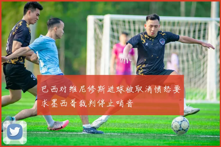 巴西对维尼修斯进球被取消愤怒要求墨西哥裁判停止哨音
