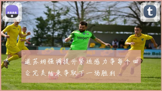 道苏姆强调提升紧迫感力争每个回合完美结束争取下一场胜利