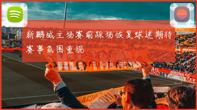 新鹏城主场赛前踩场恢复球迷期待赛事氛围重现