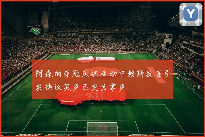 阿森纳夺冠庆祝活动中赖斯发言引发热议笑声已变为掌声