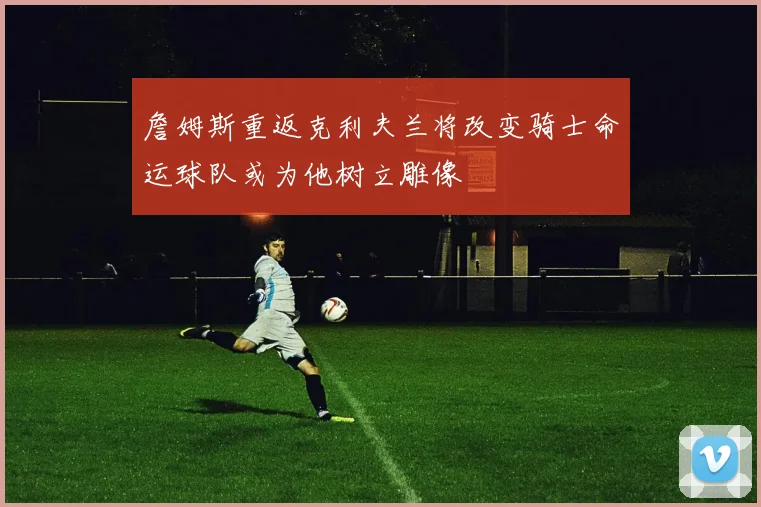 詹姆斯重返克利夫兰将改变骑士命运球队或为他树立雕像