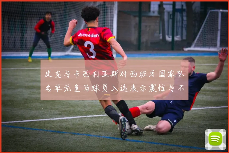 皮克与卡西利亚斯对西班牙国家队名单无皇马球员入选表示震惊与不解