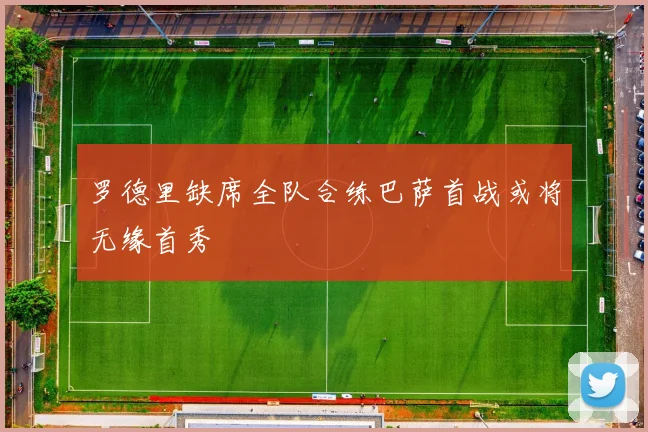 罗德里缺席全队合练巴萨首战或将无缘首秀