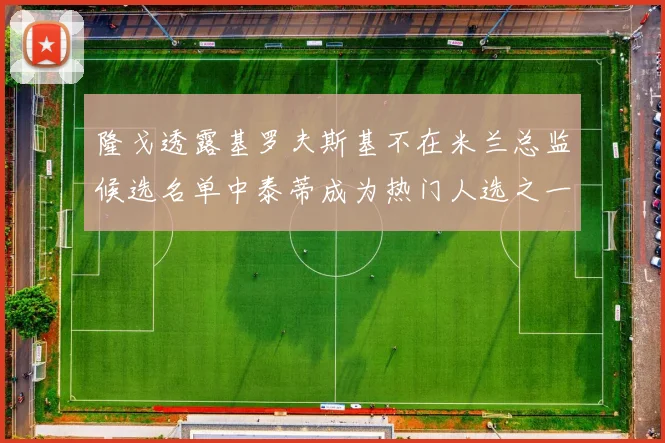 隆戈透露基罗夫斯基不在米兰总监候选名单中泰蒂成为热门人选之一