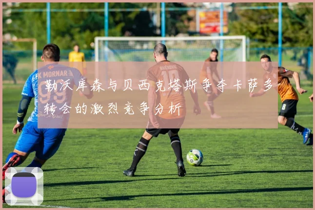勒沃库森与贝西克塔斯争夺卡萨多转会的激烈竞争分析