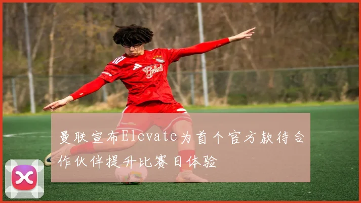 曼联宣布Elevate为首个官方款待合作伙伴提升比赛日体验