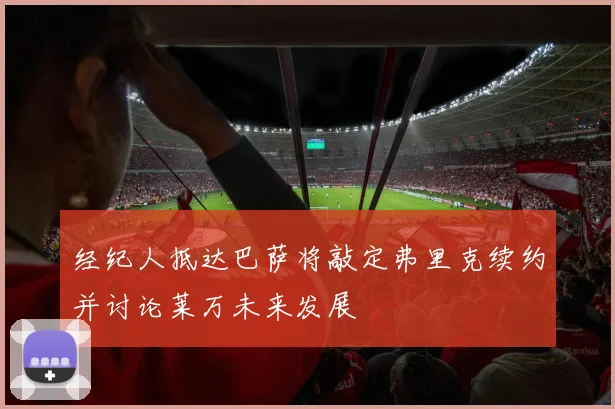 经纪人抵达巴萨将敲定弗里克续约并讨论莱万未来发展