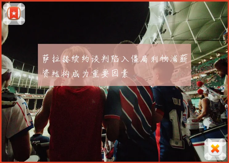 萨拉赫续约谈判陷入僵局利物浦薪资结构成为重要因素