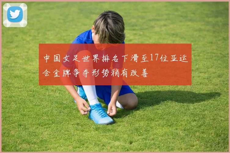 中国女足世界排名下滑至17位亚运会金牌争夺形势稍有改善