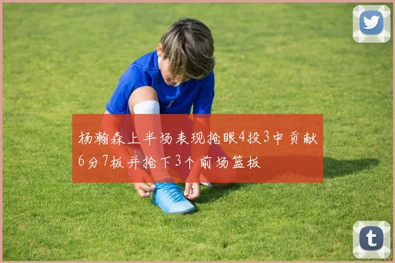 杨瀚森上半场表现抢眼4投3中贡献6分7板并抢下3个前场篮板