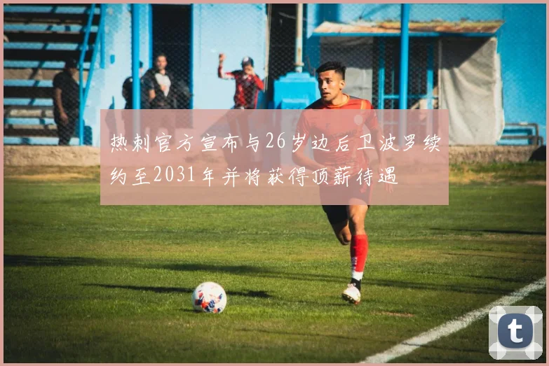 热刺官方宣布与26岁边后卫波罗续约至2031年并将获得顶薪待遇
