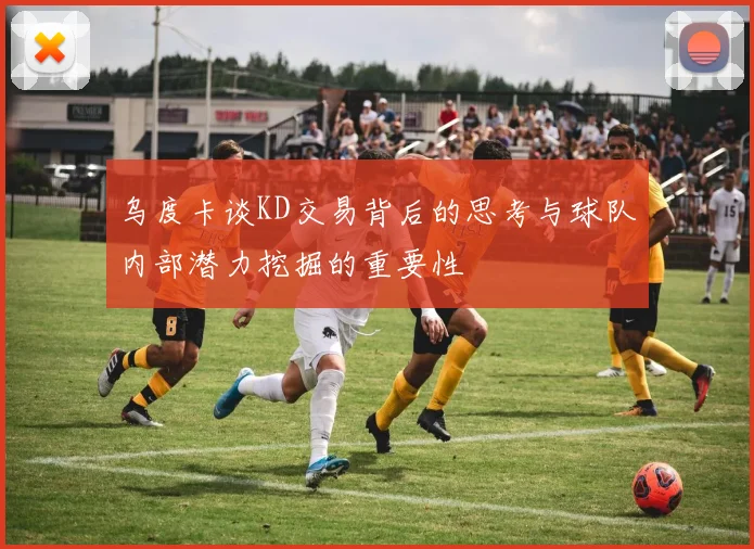 乌度卡谈KD交易背后的思考与球队内部潜力挖掘的重要性