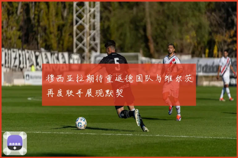 穆西亚拉期待重返德国队与维尔茨再度联手展现默契