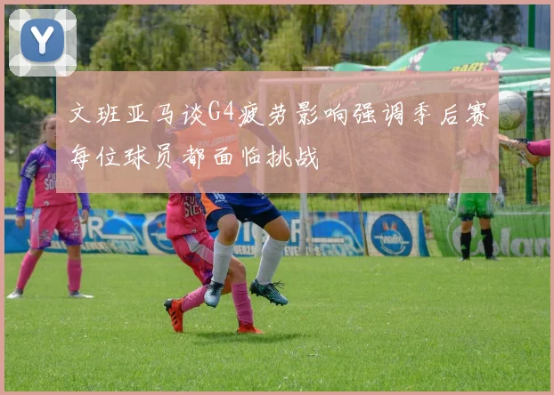 文班亚马谈G4疲劳影响强调季后赛每位球员都面临挑战