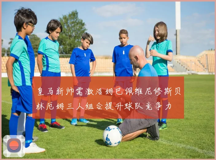 皇马新帅需激活姆巴佩维尼修斯贝林厄姆三人组合提升球队竞争力