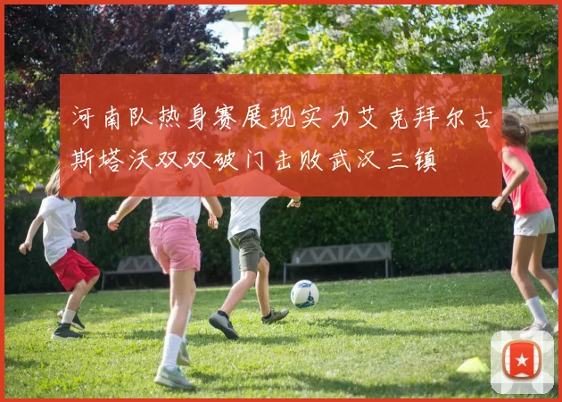 河南队热身赛展现实力艾克拜尔古斯塔沃双双破门击败武汉三镇