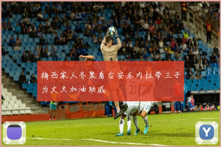 梅西家人齐聚看台安东内拉带三子为丈夫加油助威
