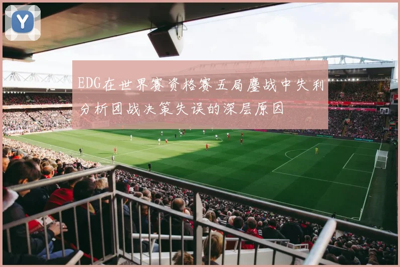 EDG在世界赛资格赛五局鏖战中失利分析团战决策失误的深层原因